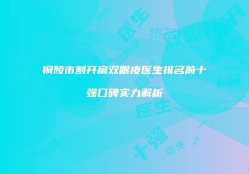铜陵市割开扇双眼皮医生排名前十强口碑实力解析