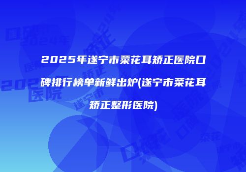 2025年遂宁市菜花耳矫正医院口碑排行榜单新鲜出炉(遂宁市菜花耳矫正整形医院)