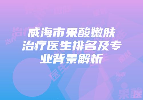 威海市果酸嫩肤治疗医生排名及专业背景解析