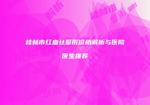 桂林市红血丝整形价格解析与医院医生推荐