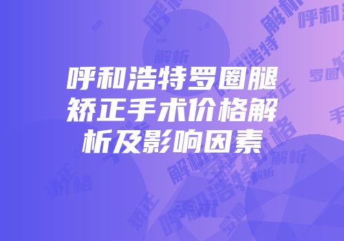呼和浩特罗圈腿矫正手术价格解析及影响因素