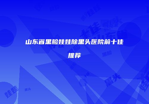 山东省黑脸娃娃除黑头医院前十佳推荐