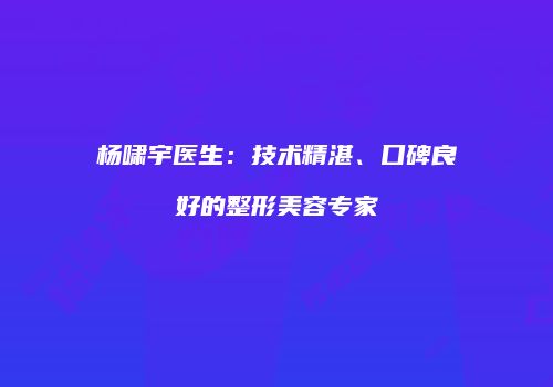 杨啸宇医生：技术精湛、口碑良好的整形美容专家