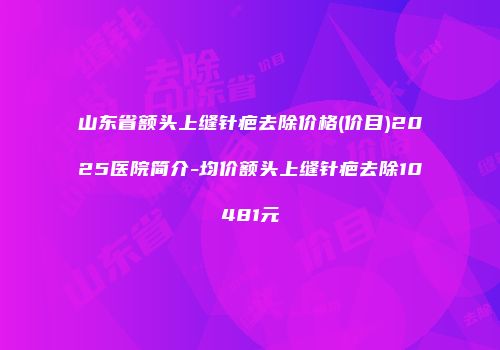 山东省额头上缝针疤去除价格(价目)2025医院简介-均价额头上缝针疤去除10481元