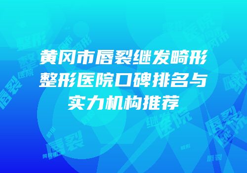 黄冈市唇裂继发畸形整形医院口碑排名与实力机构推荐