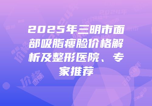 2025年三明市面部吸脂瘦脸价格解析及整形医院、专家推荐