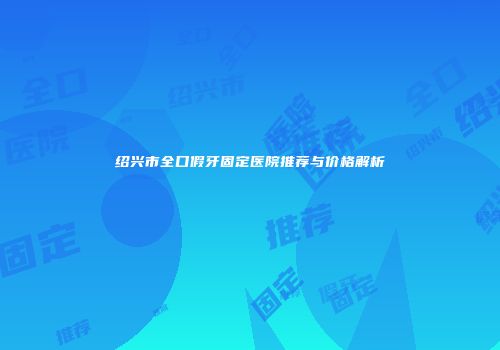 绍兴市全口假牙固定医院推荐与价格解析