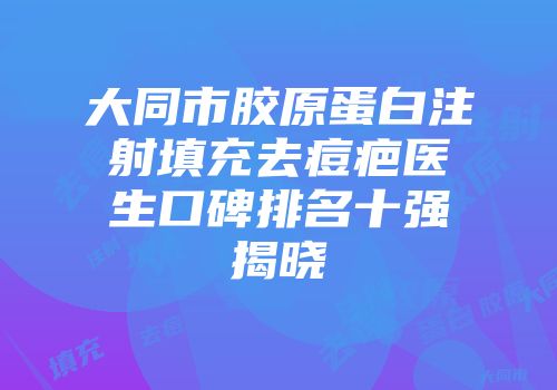 大同市胶原蛋白注射填充去痘疤医生口碑排名十强揭晓