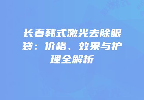 长春韩式激光去除眼袋：价格、效果与护理全解析