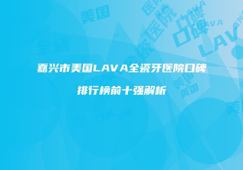 嘉兴市美国LAVA全瓷牙医院口碑排行榜前十强解析