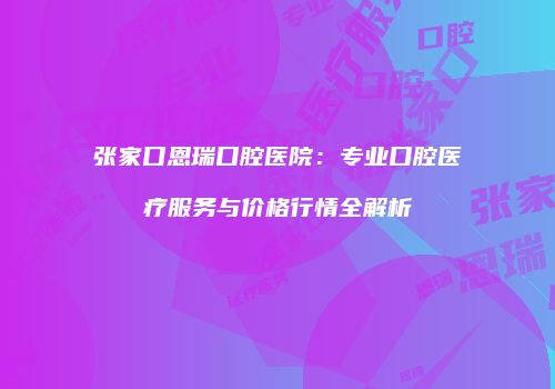 张家口恩瑞口腔医院：专业口腔医疗服务与价格行情全解析