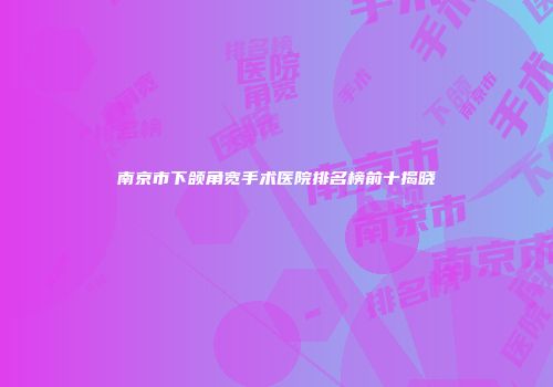 南京市下颌角宽手术医院排名榜前十揭晓