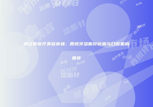 内江市医疗美容市场：西班牙溶脂针价格与口腔机构推荐