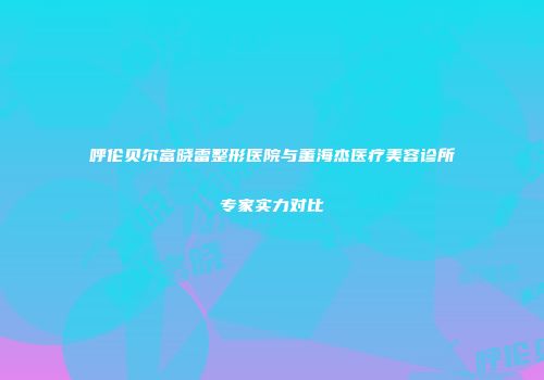呼伦贝尔富晓雷整形医院与董海杰医疗美容诊所专家实力对比