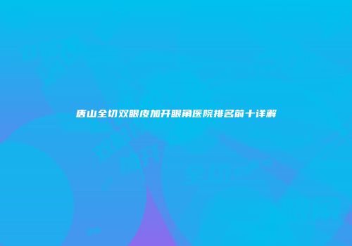 唐山全切双眼皮加开眼角医院排名前十详解