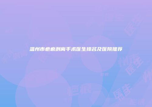 温州市疤痕剥离手术医生排名及医院推荐