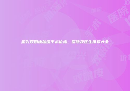 绍兴双眼皮加深手术价格、医院及医生推荐大全