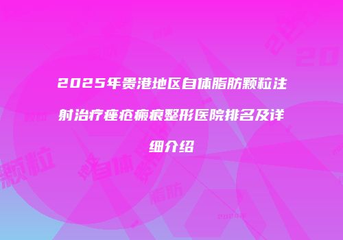 2025年贵港地区自体脂肪颗粒注射治疗痤疮瘢痕整形医院排名及详细介绍