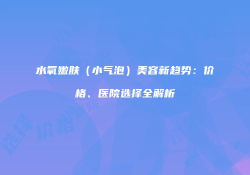 水氧嫩肤（小气泡）美容新趋势：价格、医院选择全解析
