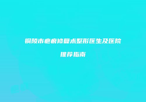 铜陵市疤痕修复术整形医生及医院推荐指南