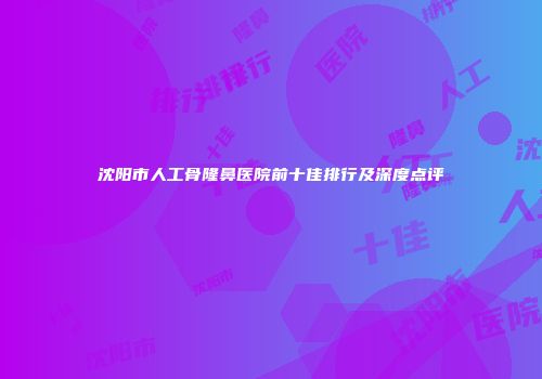 沈阳市人工骨隆鼻医院前十佳排行及深度点评