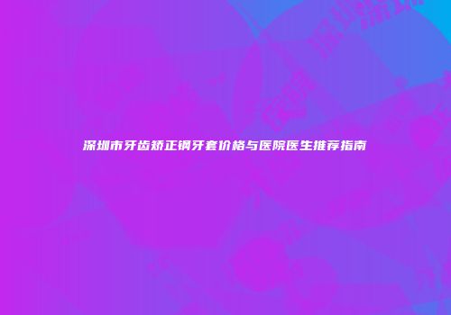 深圳市牙齿矫正钢牙套价格与医院医生推荐指南