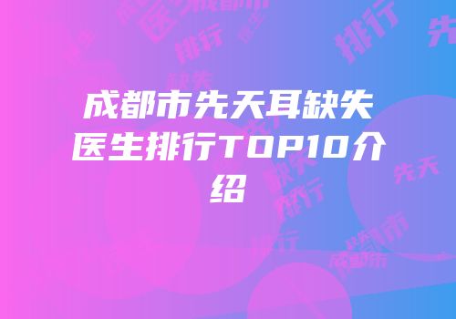 成都市先天耳缺失医生排行TOP10介绍