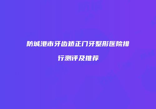防城港市牙齿矫正门牙整形医院排行测评及推荐