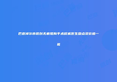 巴彦淖尔市微创无痕隆胸手术权威医生盘点及价格一览