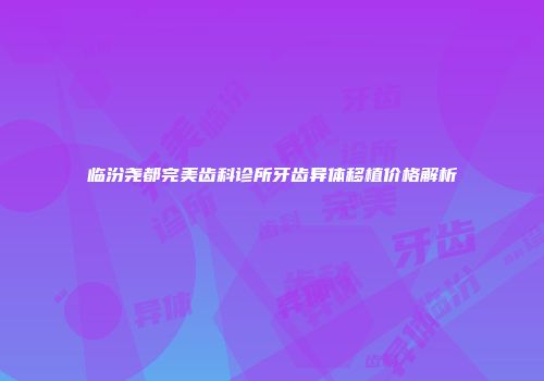 临汾尧都完美齿科诊所牙齿异体移植价格解析