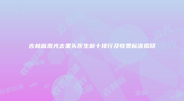 吉林省激光去黑头医生前十排行及收费标准揭晓