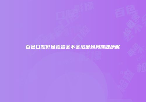 百色口腔影像检查会不会危害到身体健康呢