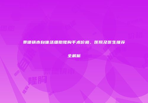 景德镇市自体活细胞隆胸手术价格、医院及医生推荐全解析