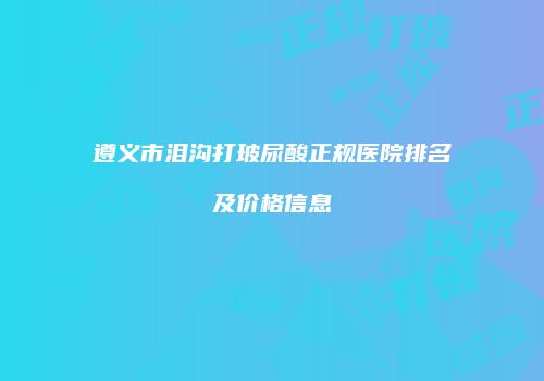 遵义市泪沟打玻尿酸正规医院排名及价格信息