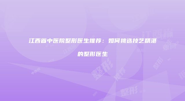 江西省中医院整形医生推荐：如何挑选技艺精湛的整形医生