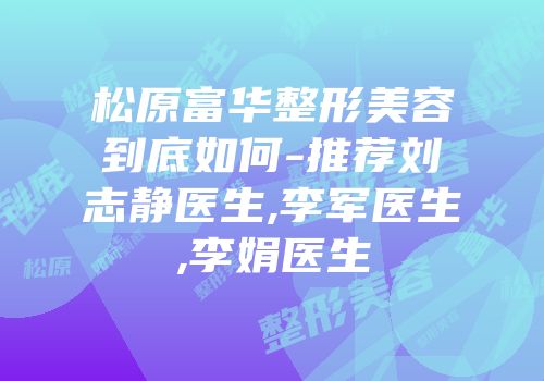 松原富华整形美容到底如何-推荐刘志静医生,李军医生,李娟医生