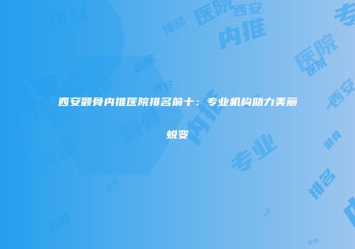 西安颧骨内推医院排名前十：专业机构助力美丽蜕变