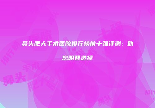 鼻头肥大手术医院排行榜前十强评测：助您明智选择