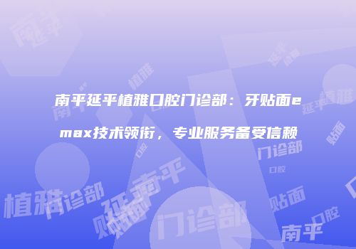 南平延平植雅口腔门诊部：牙贴面emax技术领衔，专业服务备受信赖