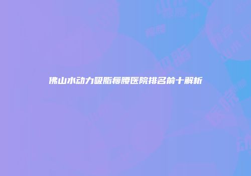 佛山水动力吸脂瘦腰医院排名前十解析