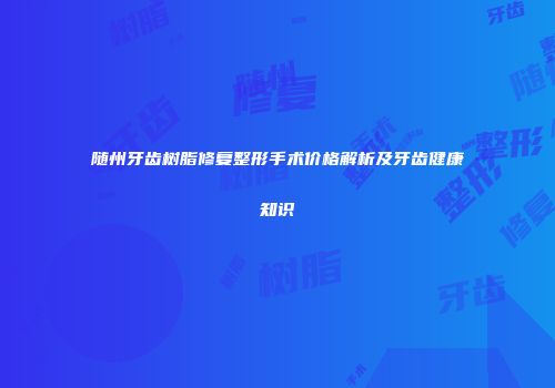 随州牙齿树脂修复整形手术价格解析及牙齿健康知识