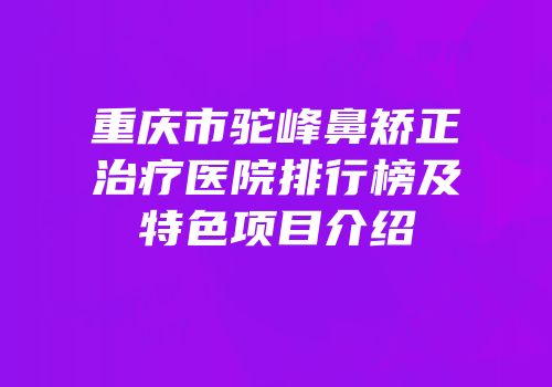 重庆市驼峰鼻矫正治疗医院排行榜及特色项目介绍