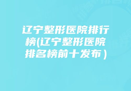 辽宁整形医院排行榜(辽宁整形医院排名榜前十发布）