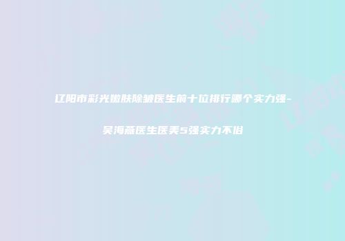 辽阳市彩光嫩肤除皱医生前十位排行哪个实力强-吴海燕医生医美5强实力不俗