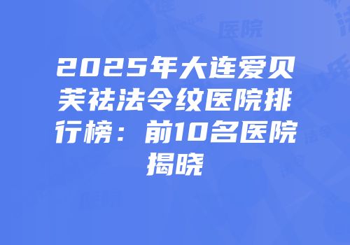 2025年大连爱贝芙祛法令纹医院排行榜：前10名医院揭晓