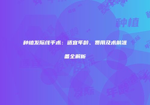 种植发际线手术：适宜年龄、费用及术前准备全解析
