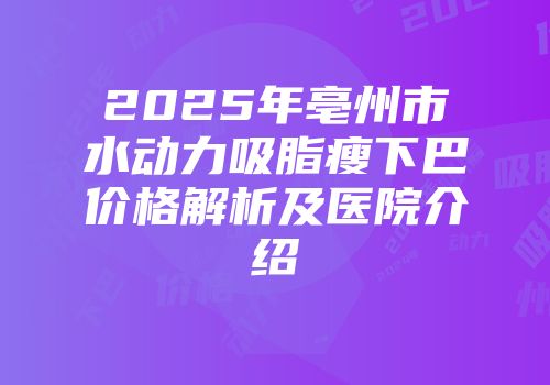 2025年亳州市水动力吸脂瘦下巴价格解析及医院介绍