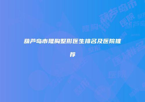 葫芦岛市隆胸整形医生排名及医院推荐