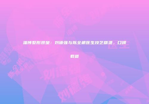 淄博整形翘楚：刘德强与陈全根医生技艺精湛，口碑载道