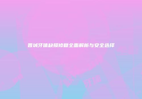晋城牙体缺损修复全面解析与安全选择